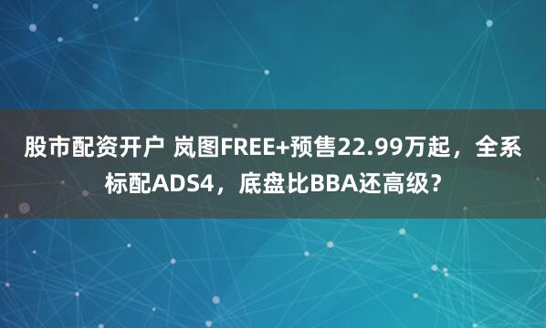 股市配资开户 岚图FREE+预售22.99万起，全系标配ADS4，底盘比BBA还高级？