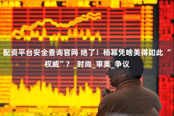 配资平台安全查询官网 绝了！杨幂凭啥美得如此 “权威”？_时尚_审美_争议