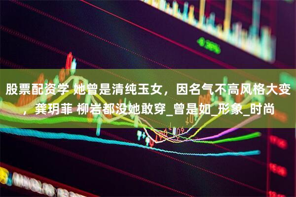 股票配资学 她曾是清纯玉女，因名气不高风格大变，龚玥菲 柳岩都没她敢穿_曾是如_形象_时尚