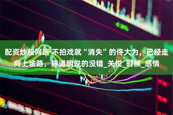 配资炒股网选 不拍戏就“消失”的佟大为，已经走向上坡路，陈道明说的没错_关悦_时候_感情