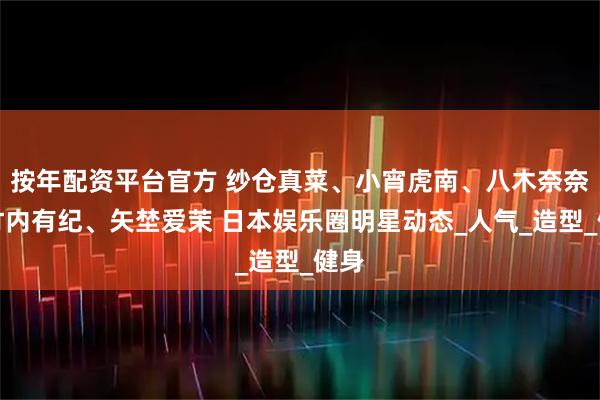按年配资平台官方 纱仓真菜、小宵虎南、八木奈奈、竹内有纪、矢埜爱茉 日本娱乐圈明星动态_人气_造型_健身