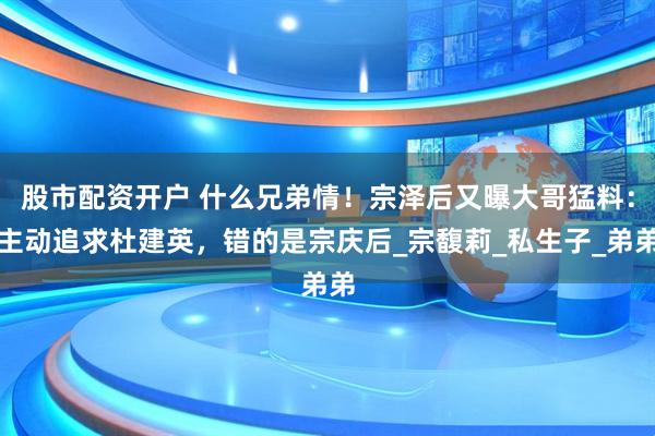 股市配资开户 什么兄弟情！宗泽后又曝大哥猛料：主动追求杜建英，错的是宗庆后_宗馥莉_私生子_弟弟
