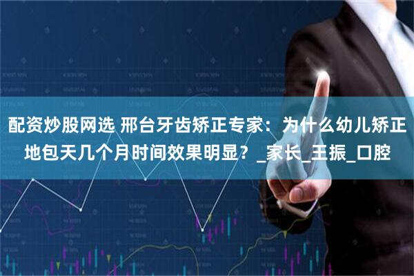 配资炒股网选 邢台牙齿矫正专家：为什么幼儿矫正地包天几个月时间效果明显？_家长_王振_口腔