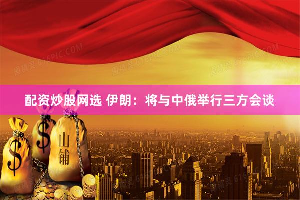 配资炒股网选 伊朗：将与中俄举行三方会谈