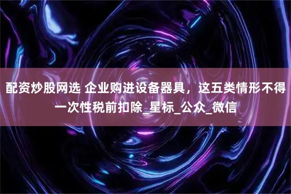 配资炒股网选 企业购进设备器具，这五类情形不得一次性税前扣除_星标_公众_微信
