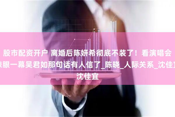 股市配资开户 离婚后陈妍希彻底不装了！看演唱会辣眼一幕吴君如那句话有人信了_陈晓_人际关系_沈佳宜
