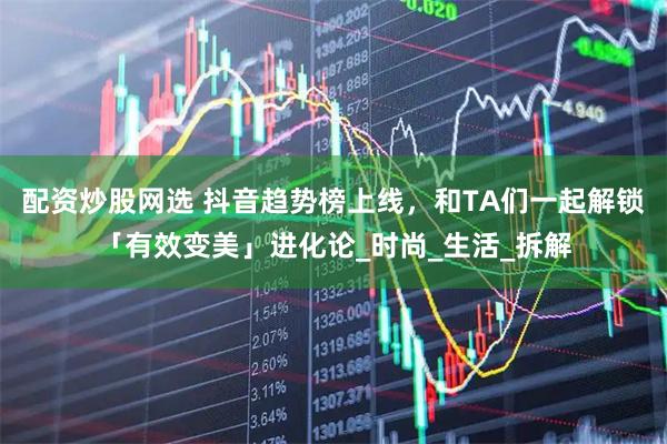配资炒股网选 抖音趋势榜上线，和TA们一起解锁「有效变美」进化论_时尚_生活_拆解