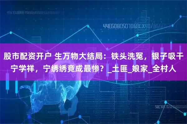 股市配资开户 生万物大结局：铁头洗冤，银子吸干宁学祥，宁绣绣竟成最惨？_土匪_娘家_全村人