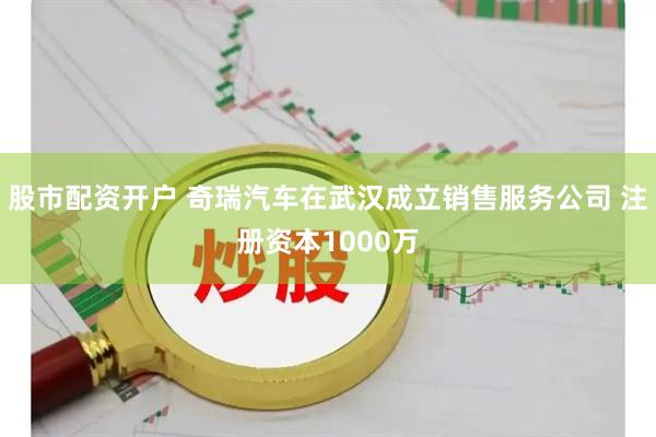 股市配资开户 奇瑞汽车在武汉成立销售服务公司 注册资本1000万