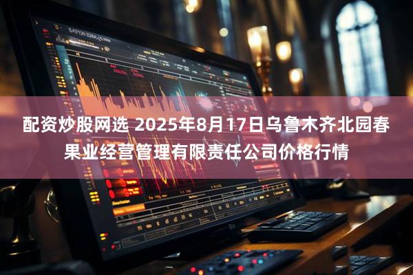 配资炒股网选 2025年8月17日乌鲁木齐北园春果业经营管理有限责任公司价格行情