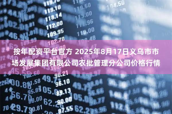 按年配资平台官方 2025年8月17日义乌市市场发展集团有限公司农批管理分公司价格行情