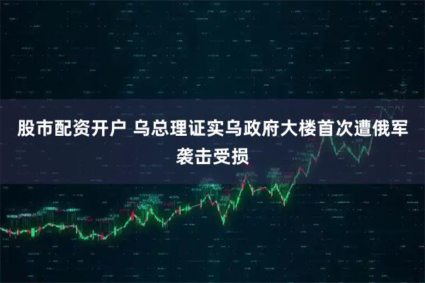 股市配资开户 乌总理证实乌政府大楼首次遭俄军袭击受损