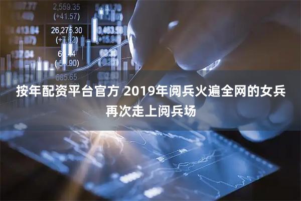按年配资平台官方 2019年阅兵火遍全网的女兵再次走上阅兵场