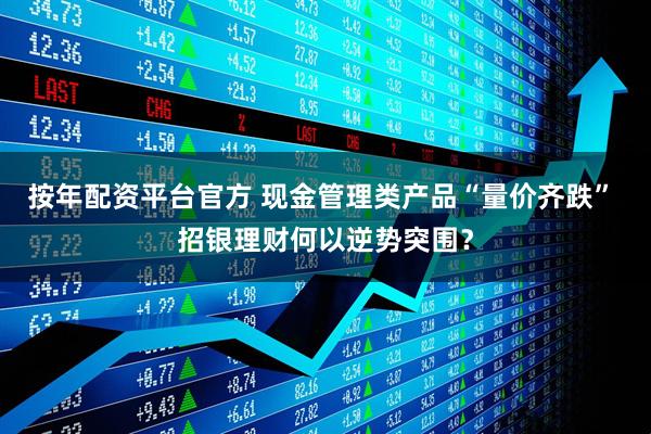 按年配资平台官方 现金管理类产品“量价齐跌” 招银理财何以逆势突围？