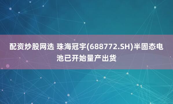 配资炒股网选 珠海冠宇(688772.SH)半固态电池已开始量产出货