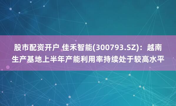股市配资开户 佳禾智能(300793.SZ)：越南生产基地上半年产能利用率持续处于较高水平