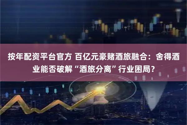 按年配资平台官方 百亿元豪赌酒旅融合：舍得酒业能否破解“酒旅分离”行业困局？