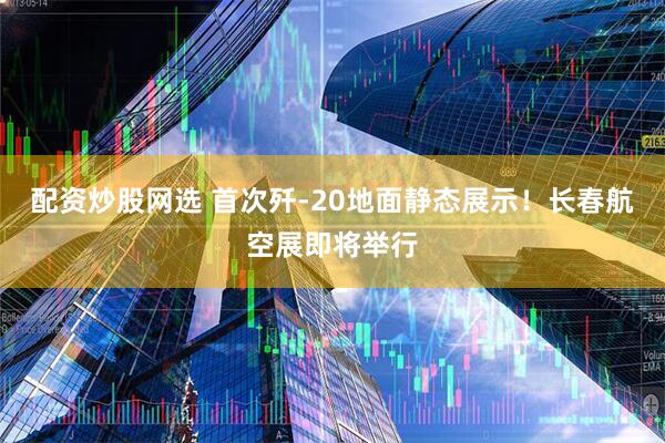 配资炒股网选 首次歼-20地面静态展示！长春航空展即将举行