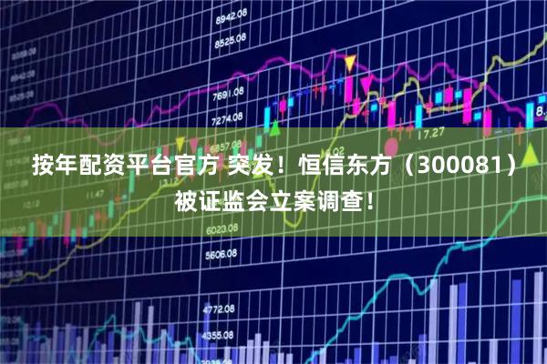 按年配资平台官方 突发！恒信东方（300081）被证监会立案调查！