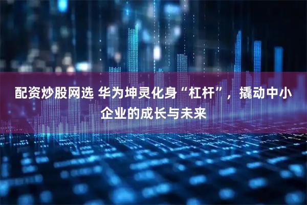 配资炒股网选 华为坤灵化身“杠杆”，撬动中小企业的成长与未来