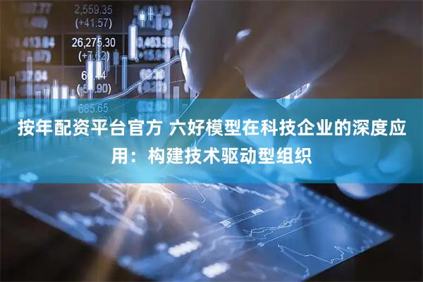 按年配资平台官方 六好模型在科技企业的深度应用：构建技术驱动型组织