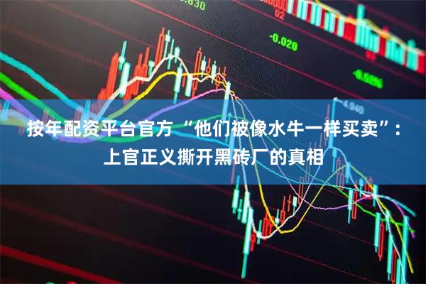 按年配资平台官方 “他们被像水牛一样买卖”：上官正义撕开黑砖厂的真相