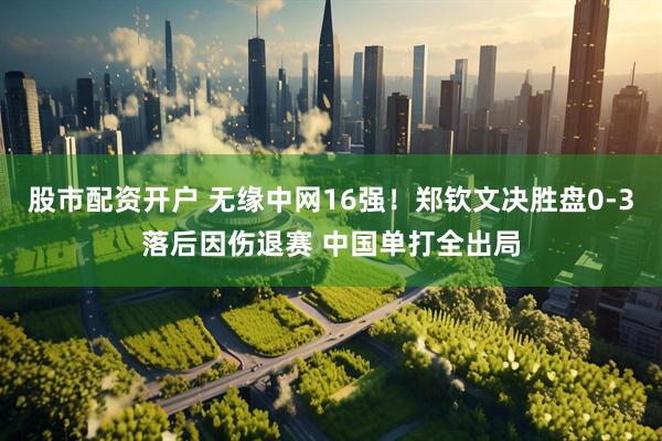股市配资开户 无缘中网16强！郑钦文决胜盘0-3落后因伤退赛 中国单打全出局