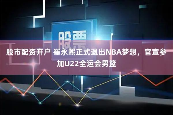 股市配资开户 崔永熙正式退出NBA梦想，官宣参加U22全运会男篮