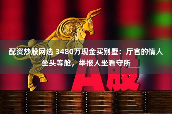 配资炒股网选 3480万现金买别墅:厅官的情人坐头等舱,举报人坐看守所