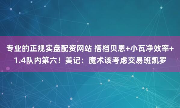 专业的正规实盘配资网站 搭档贝恩+小瓦净效率+1.4队内第六！美记：魔术该考虑交易班凯罗