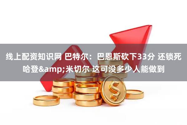 线上配资知识网 巴特尔：巴恩斯砍下33分 还锁死哈登&米切尔 这可没多少人能做到